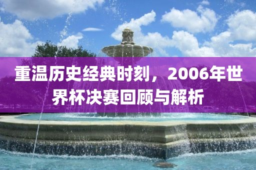 重温历史经典时刻，2006年世界杯决赛回顾与解析