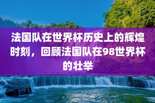 法国队在世界杯历史上的辉煌时刻，回顾法国队在98世界杯的壮举