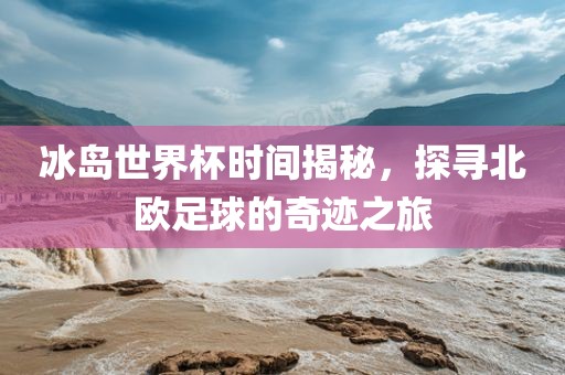 冰岛世界杯时间揭秘，探寻北欧足球的奇迹之旅