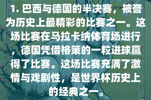 1. 巴西与德国的半决赛，被誉为历史上最精彩的比赛之一。这场比赛在马拉卡纳体育场进行，德国凭借格策的一粒进球赢得了比赛。这场比赛充满了激情与戏剧性，是世界杯历史上的经典之一。