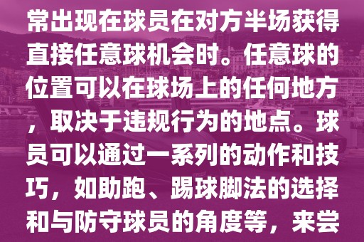世界杯中的任意球是一种在足球比赛中常见的得分手段，通常出现在球员在对方半场获得直接任意球机会时。任意球的位置可以在球场上的任何地方，取决于违规行为的地点。球员可以通过一系列的动作和技巧，如助跑、踢球脚法的选择和与防守球员的角度等，来尝试将球直接踢入对方球门，从而得分。