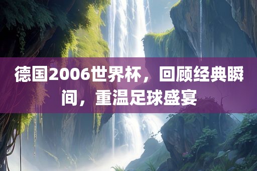 德国2006世界杯，回顾经典瞬间，重温足球盛宴