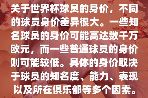 关于世界杯球员的身价，不同的球员身价差异很大。一些知名球员的身价可能高达数千万欧元，而一些普通球员的身价则可能较低。具体的身价取决于球员的知名度、能力、表现以及所在俱乐部等多个因素。