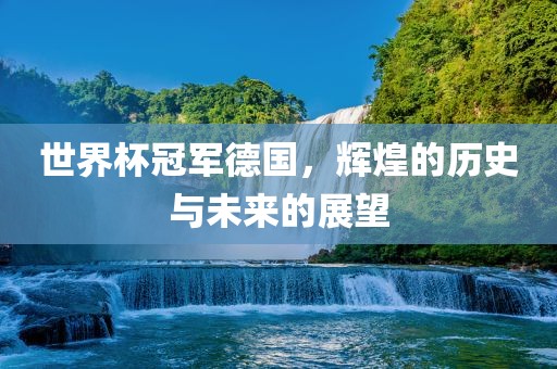 世界杯冠军德国，辉煌的历史与未来的展望