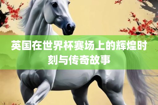 英国在世界杯赛场上的辉煌时刻与传奇故事