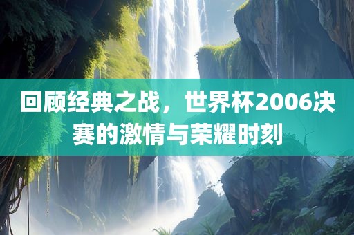 回顾经典之战，世界杯2006决赛的激情与荣耀时刻