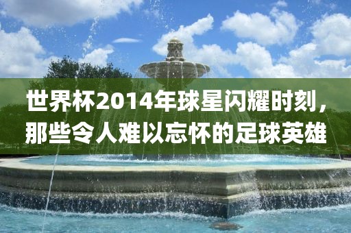 世界杯2014年球星闪耀时刻，那些令人难以忘怀的足球英雄