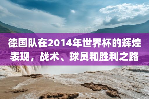 德国队在2014年世界杯的辉煌表现，战术、球员和胜利之路