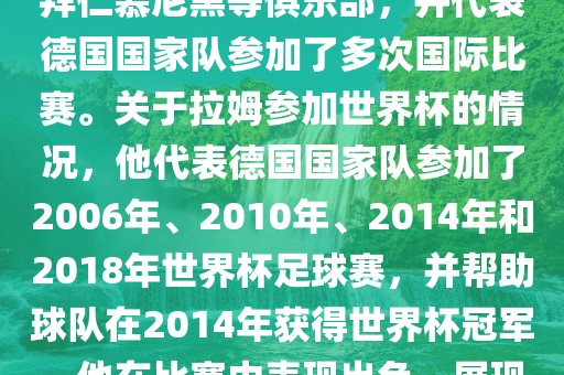 拉姆（Philipp Lahm）是一位德国足球运动员，出生于1983年，他在职业生涯中曾效力于拜仁慕尼黑等俱乐部，并代表德国国家队参加了多次国际比赛。关于拉姆参加世界杯的情况，他代表德国国家队参加了2006年、2010年、2014年和2018年世界杯足球赛，并帮助球队在2014年获得世界杯冠军。他在比赛中表现出色，展现出卓越的领导能力和足球技巧，成为德国队的重要球员之一。