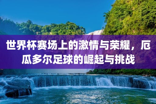 世界杯赛场上的激情与荣耀，厄瓜多尔足球的崛起与挑战