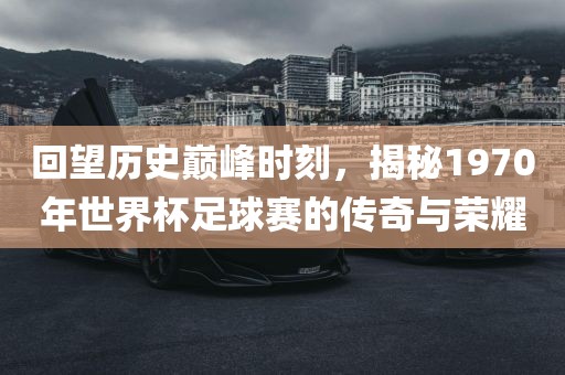 回望历史巅峰时刻，揭秘1970年世界杯足球赛的传奇与荣耀