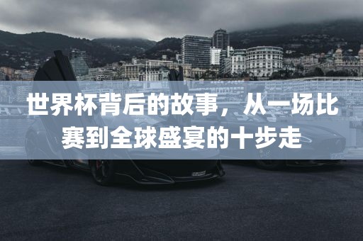 世界杯背后的故事，从一场比赛到全球盛宴的十步走
