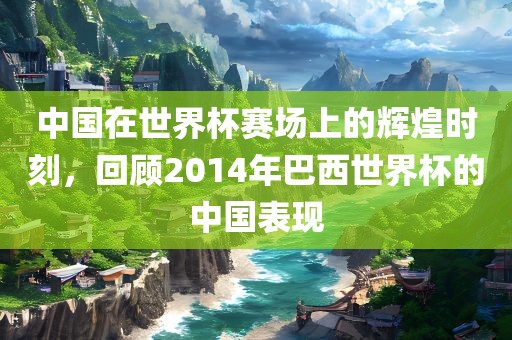 中国在世界杯赛场上的辉煌时刻，回顾2014年巴西世界杯的中国表现