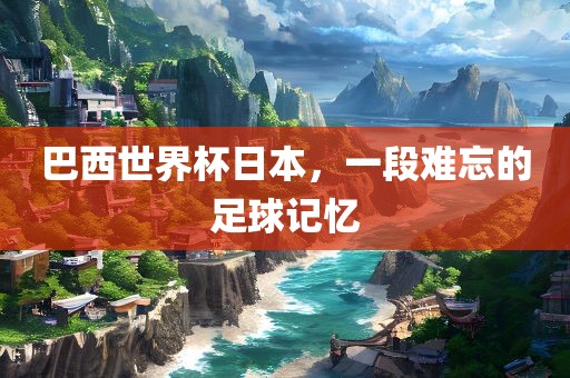 巴西世界杯日本，一段难忘的足球记忆