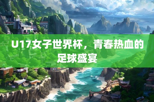 U17女子世界杯，青春热血的足球盛宴