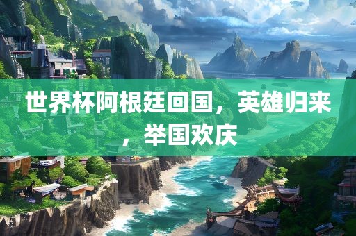 世界杯阿根廷回国，英雄归来，举国欢庆