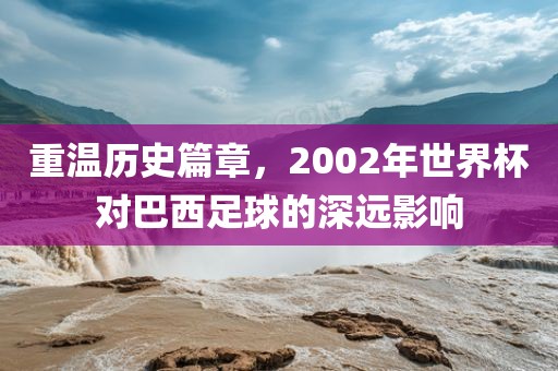 重温历史篇章，2002年世界杯对巴西足球的深远影响