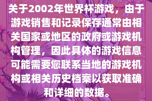 关于2002年世界杯游戏，由于游戏销售和记录保存通常由相关国家或地区的政府或游戏机构管理，因此具体的游戏信息可能需要您联系当地的游戏机构或相关历史档案以获取准确和详细的数据。