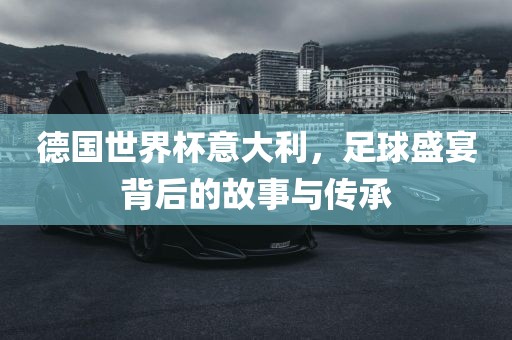 德国世界杯意大利，足球盛宴背后的故事与传承