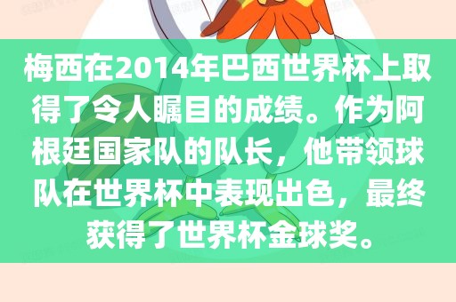 梅西在2014年巴西世界杯上取得了令人瞩目的成绩。作为阿根廷国家队的队长，他带领球队在世界杯中表现出色，最终获得了世界杯金球奖。