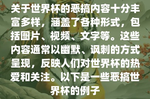 关于世界杯的恶搞内容十分丰富多样，涵盖了各种形式，包括图片、视频、文字等。这些内容通常以幽默、讽刺的方式呈现，反映人们对世界杯的热爱和关注。以下是一些恶搞世界杯的例子