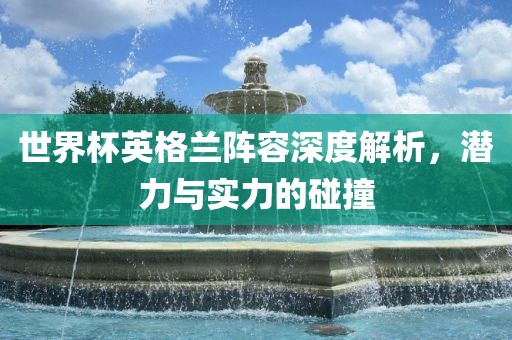 世界杯英格兰阵容深度解析，潜力与实力的碰撞