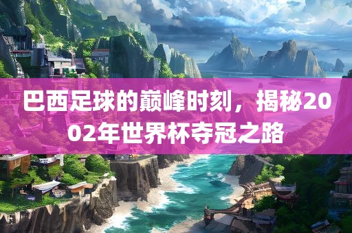 巴西足球的巅峰时刻，揭秘2002年世界杯夺冠之路