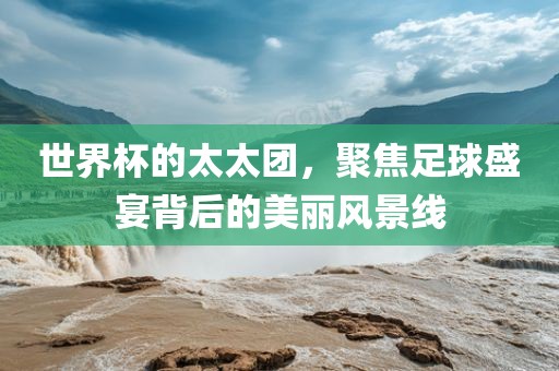世界杯的太太团，聚焦足球盛宴背后的美丽风景线