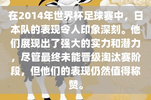 在2014年世界杯足球赛中，日本队的表现令人印象深刻。他们展现出了强大的实力和潜力，尽管最终未能晋级淘汰赛阶段，但他们的表现仍然值得称赞。