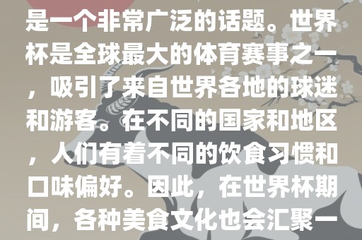 关于世界杯中的饮食文化，这是一个非常广泛的话题。世界杯是全球最大的体育赛事之一，吸引了来自世界各地的球迷和游客。在不同的国家和地区，人们有着不同的饮食习惯和口味偏好。因此，在世界杯期间，各种美食文化也会汇聚一堂。