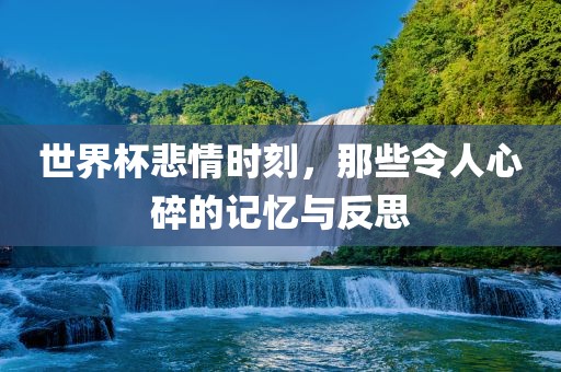 世界杯悲情时刻，那些令人心碎的记忆与反思