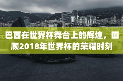 巴西在世界杯舞台上的辉煌，回顾2018年世界杯的荣耀时刻