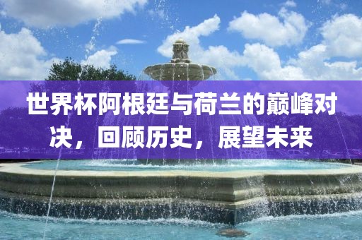 世界杯阿根廷与荷兰的巅峰对决，回顾历史，展望未来
