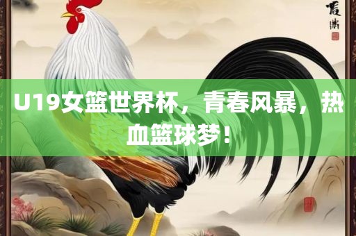 U19女篮世界杯，青春风暴，热血篮球梦！