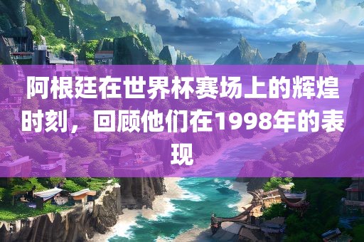 阿根廷在世界杯赛场上的辉煌时刻，回顾他们在1998年的表现
