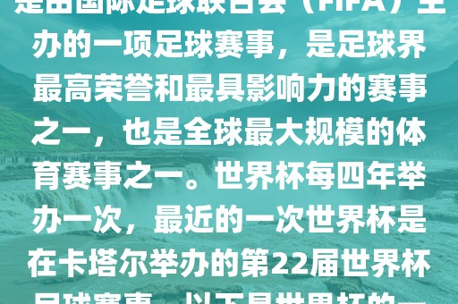 世界杯（FIFA World Cup），是由国际足球联合会（FIFA）主办的一项足球赛事，是足球界最高荣誉和最具影响力的赛事之一，也是全球最大规模的体育赛事之一。世界杯每四年举办一次，最近的一次世界杯是在卡塔尔举办的第22届世界杯足球赛事。以下是世界杯的一些重要事件