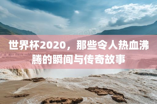 世界杯2020，那些令人热血沸腾的瞬间与传奇故事