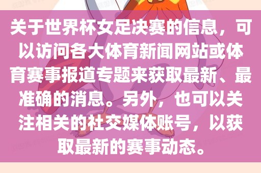 关于世界杯女足决赛的信息，可以访问各大体育新闻网站或体育赛事报道专题来获取最新、最准确的消息。另外，也可以关注相关的社交媒体账号，以获取最新的赛事动态。