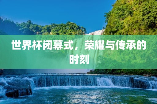世界杯闭幕式，荣耀与传承的时刻