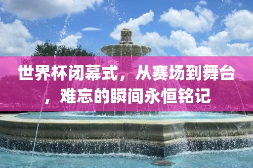 世界杯闭幕式，从赛场到舞台，难忘的瞬间永恒铭记