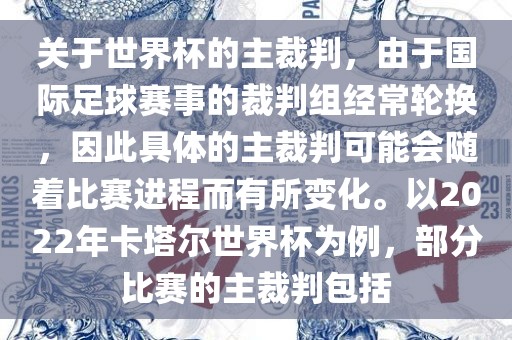 关于世界杯的主裁判，由于国际足球赛事的裁判组经常轮换，因此具体的主裁判可能会随着比赛进程而有所变化。以2022年卡塔尔世界杯为例，部分比赛的主裁判包括