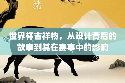 世界杯吉祥物，从设计背后的故事到其在赛事中的影响