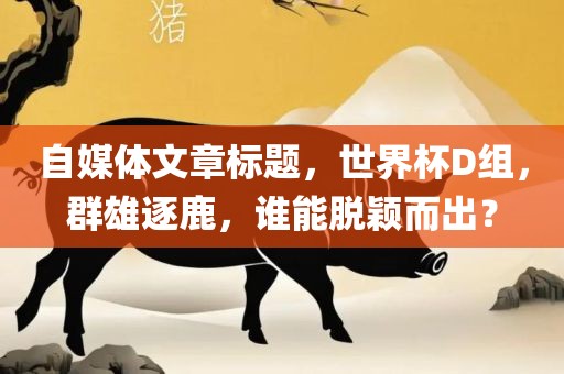 自媒体文章标题，世界杯D组，群雄逐鹿，谁能脱颖而出？