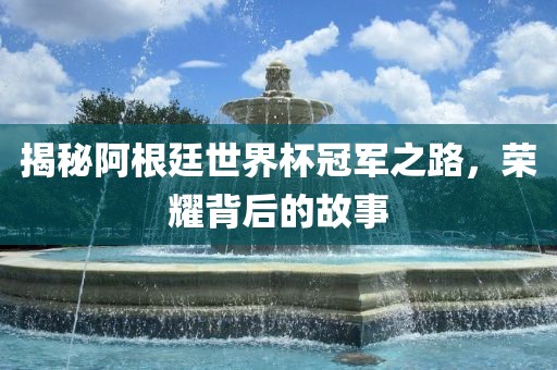 揭秘阿根廷世界杯冠军之路，荣耀背后的故事