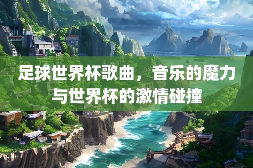 足球世界杯歌曲，音乐的魔力与世界杯的激情碰撞
