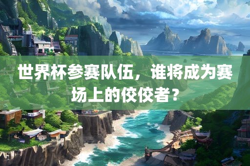 世界杯参赛队伍，谁将成为赛场上的佼佼者？