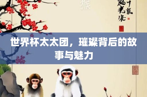 世界杯太太团，璀璨背后的故事与魅力