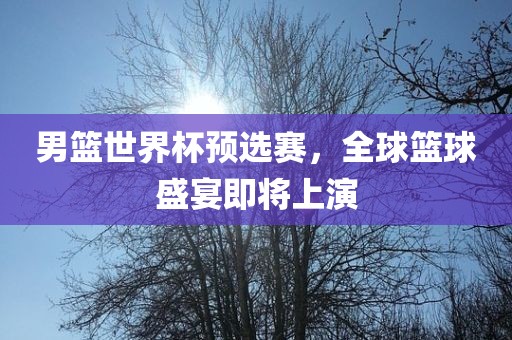男篮世界杯预选赛，全球篮球盛宴即将上演