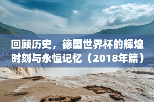 回顾历史，德国世界杯的辉煌时刻与永恒记忆（2018年篇）