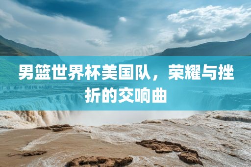 男篮世界杯美国队，荣耀与挫折的交响曲